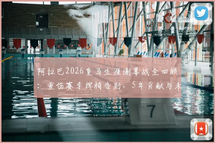 阿拉巴2026皇马生涯谢幕战全回顾：重伤赛季挥椅告别，5年贡献与未来去向分析
