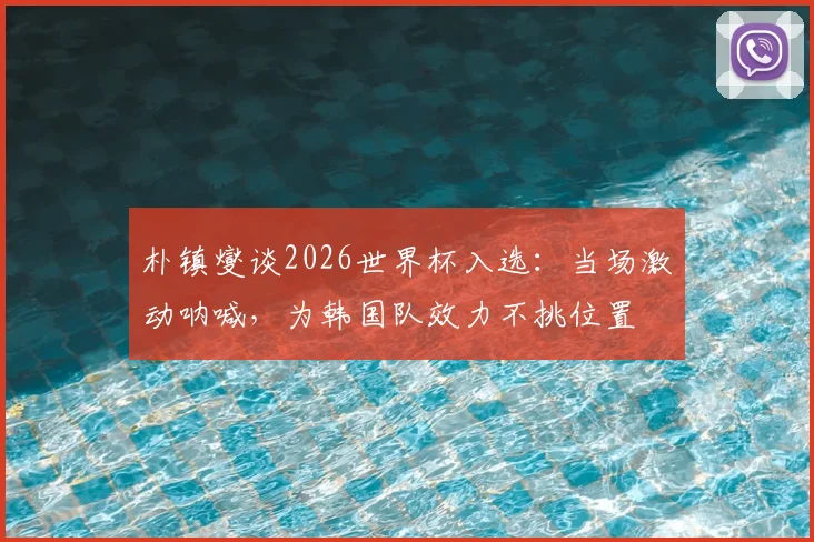 朴镇燮谈2026世界杯入选：当场激动呐喊，为韩国队效力不挑位置