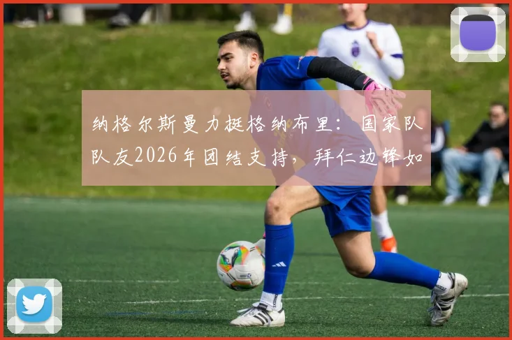 纳格尔斯曼力挺格纳布里：国家队队友2026年团结支持，拜仁边锋如何走出伤病低谷