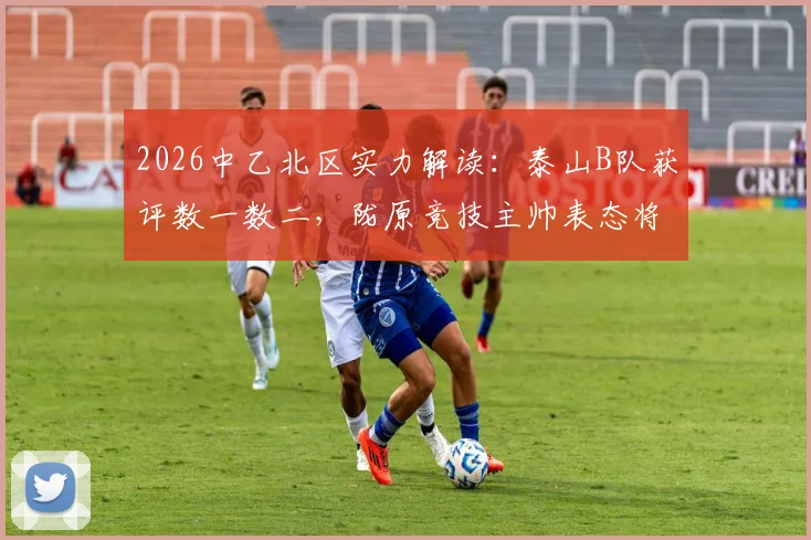 2026中乙北区实力解读：泰山B队获评数一数二，陇原竞技主帅表态将全力以赴应战