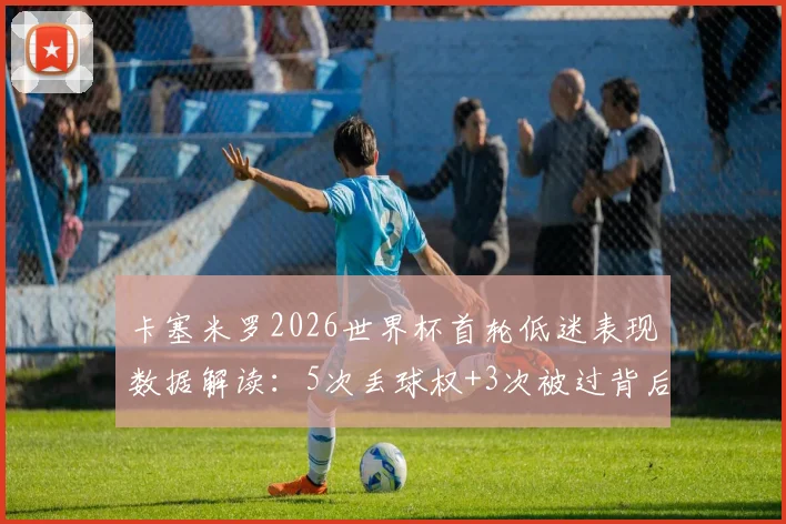 卡塞米罗2026世界杯首轮低迷表现数据解读：5次丢球权+3次被过背后原因分析，对巴西队防线影响几何？