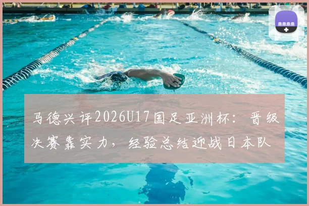 马德兴评2026U17国足亚洲杯:晋级决赛靠实力,经验总结迎战日本队