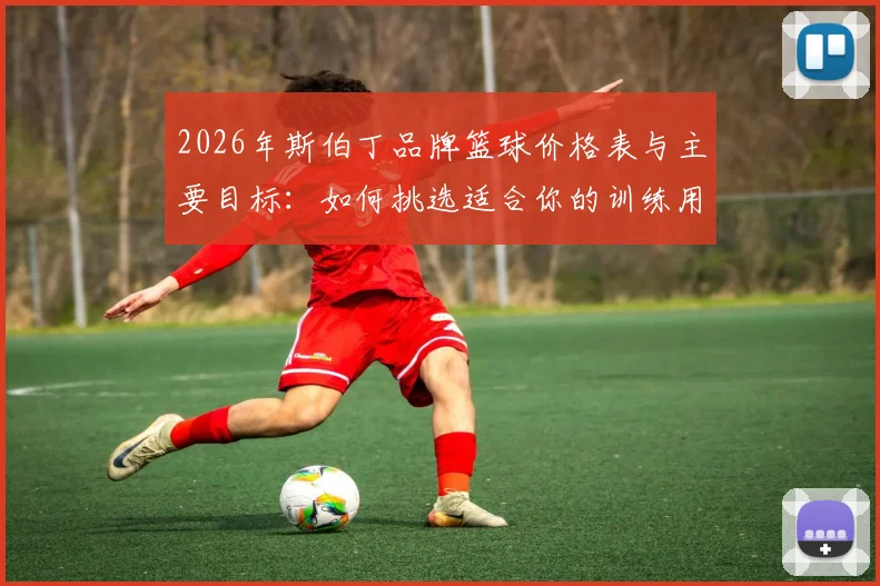 2026年斯伯丁品牌篮球价格表与主要目标：如何挑选适合你的训练用球与比赛用球指南