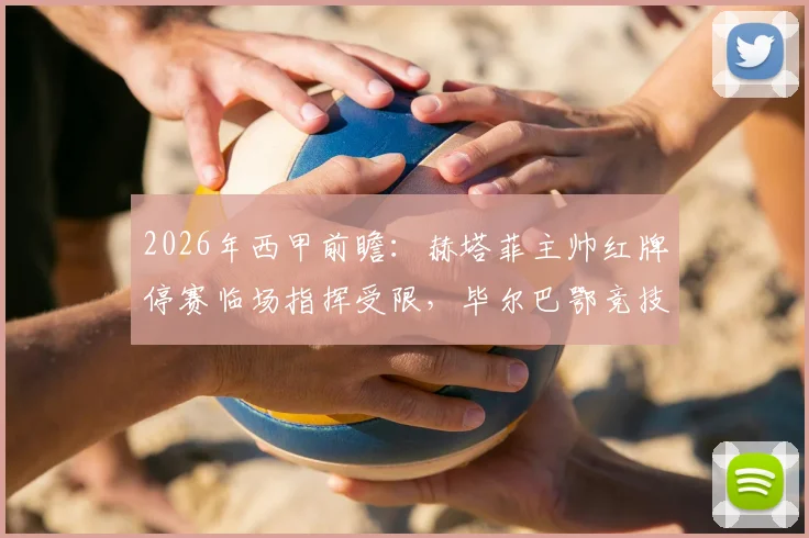 2026年西甲前瞻：赫塔菲主帅红牌停赛临场指挥受限，毕尔巴鄂竞技关键球员尼科伤愈复出迎战