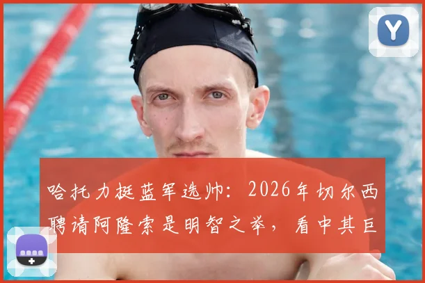 哈托力挺蓝军选帅：2026年切尔西聘请阿隆索是明智之举，看中其巨大声望与战术潜力