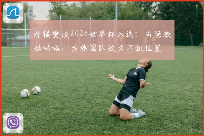 朴镇燮谈2026世界杯入选:当场激动呐喊,为韩国队效力不挑位置