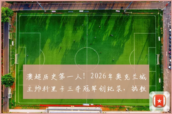 澳超历史第一人!2026年奥克兰城主帅科里卡三夺冠军创纪录,执教生涯与战术打法深度回顾