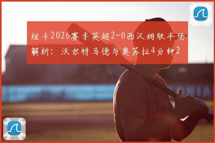 纽卡2026赛季英超2-0西汉姆联半场解析：沃尔特马德与奥苏拉4分钟2球如何击溃铁锤帮防线？