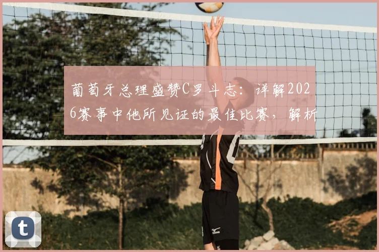 葡萄牙总理盛赞C罗斗志:详解2026赛事中他所见证的最佳比赛,解析其背后精神内核