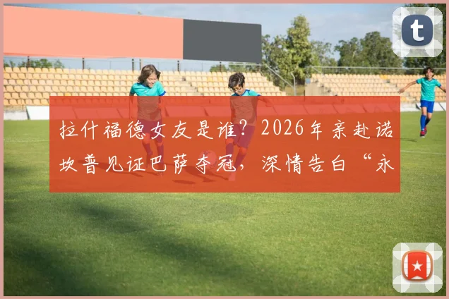 拉什福德女友是谁?2026年亲赴诺坎普见证巴萨夺冠,深情告白“永远为你骄傲”现场直击