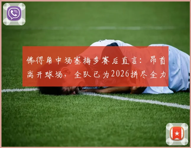 佛得角中场塞梅多赛后直言：昂首离开球场，全队已为2026拼尽全力，虽败犹荣！