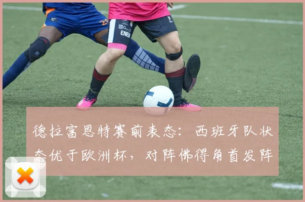 德拉富恩特赛前表态:西班牙队状态优于欧洲杯,对阵佛得角首发阵容已定