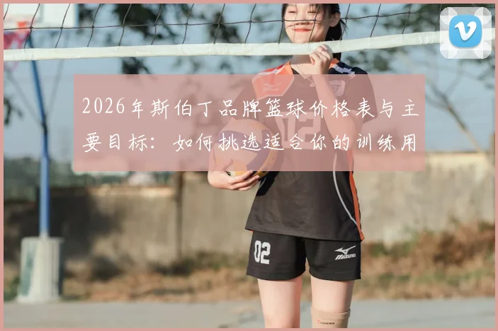 2026年斯伯丁品牌篮球价格表与主要目标:如何挑选适合你的训练用球与比赛用球指南