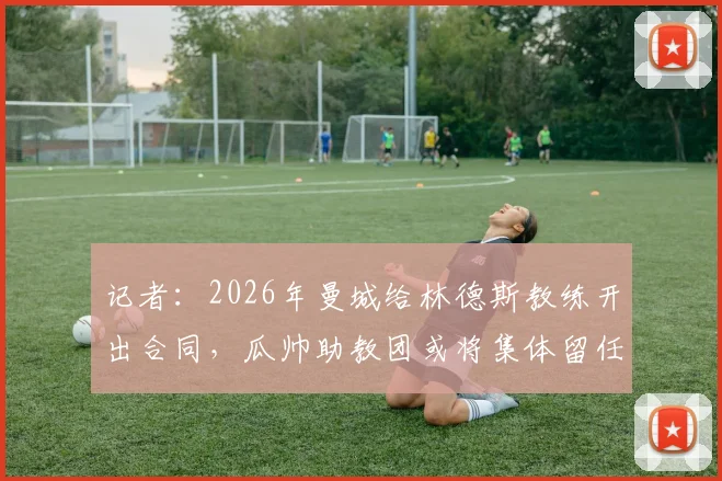 记者:2026年曼城给林德斯教练开出合同,瓜帅助教团或将集体留任