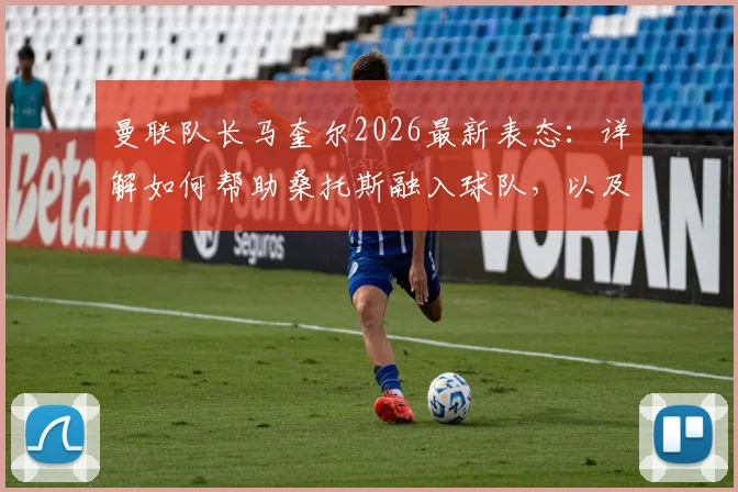 曼联队长马奎尔2026最新表态：详解如何帮助桑托斯融入球队，以及他在新赛季的关键角色定位