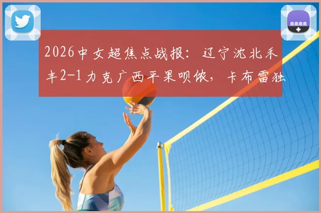 2026中女超焦点战报：辽宁沈北禾丰2-1力克广西平果呗侬，卡布雷独中两元，附最新积分榜与比赛关键解析