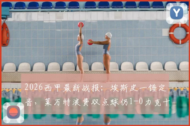 2026西甲最新战报：埃斯皮一锤定音，莱万特浪费双点球仍1-0力克十人赫塔菲