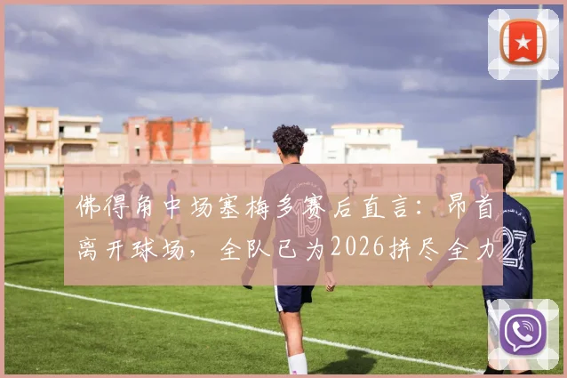 佛得角中场塞梅多赛后直言:昂首离开球场,全队已为2026拼尽全力,虽败犹荣!