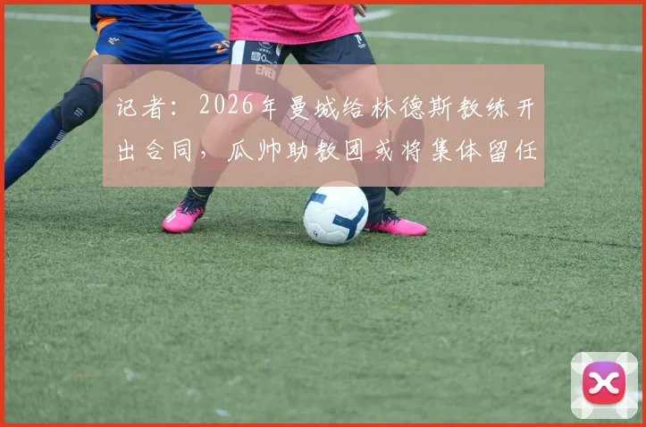 记者：2026年曼城给林德斯教练开出合同，瓜帅助教团或将集体留任