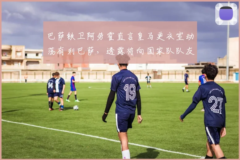 巴萨铁卫阿劳霍直言皇马更衣室动荡有利巴萨,透露将向国家队队友巴尔韦德打探皇马2026赛季内部实情