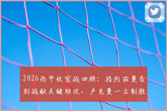 2026西甲收官战回顾：格列兹曼告别战献关键助攻，卢克曼一击制胜助马竞1-0力克赫罗纳