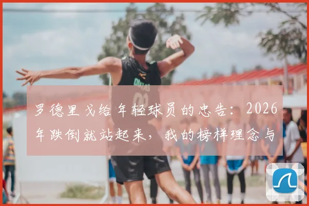 罗德里戈给年轻球员的忠告：2026年跌倒就站起来，我的榜样理念与皇马双子星成长启示