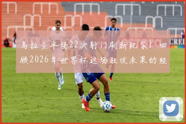 乌拉圭半场22次射门刷新纪录！回顾2026年世界杯这场狂攻未果的经典战役，附半场射门历史数据解析