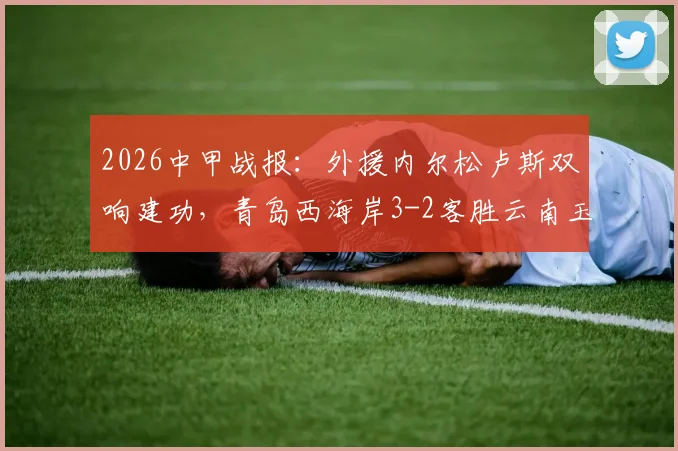 2026中甲战报:外援内尔松卢斯双响建功,青岛西海岸3-2客胜云南玉昆,附进球视频与积分榜分析