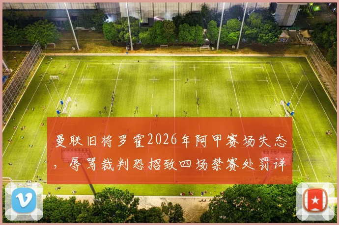 曼联旧将罗霍2026年阿甲赛场失态,辱骂裁判恐招致四场禁赛处罚详解