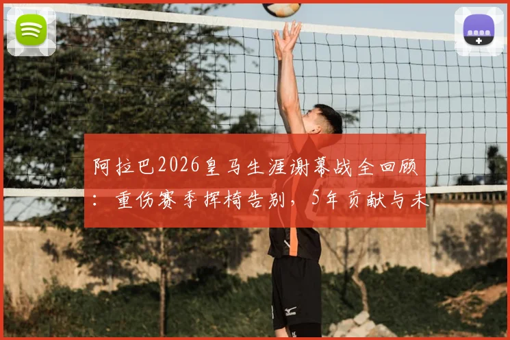 阿拉巴2026皇马生涯谢幕战全回顾：重伤赛季挥椅告别，5年贡献与未来去向分析