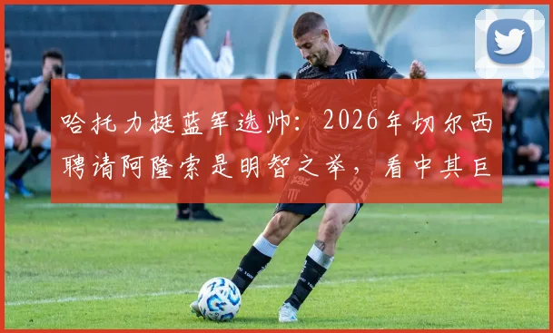 哈托力挺蓝军选帅：2026年切尔西聘请阿隆索是明智之举，看中其巨大声望与战术潜力