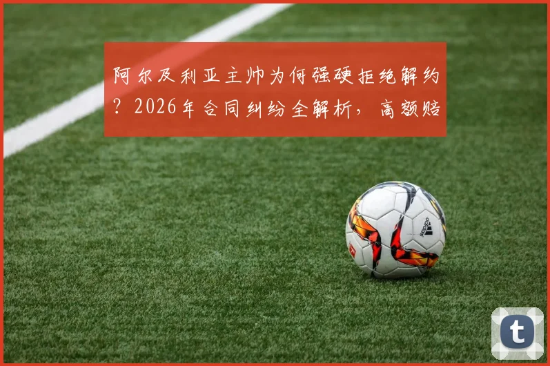 阿尔及利亚主帅为何强硬拒绝解约?2026年合同纠纷全解析,高额赔偿金成焦点,盘点足坛类似主帅赔偿案例