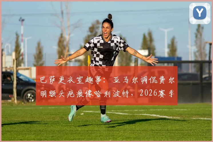 巴萨更衣室趣事:亚马尔调侃费尔明额头疤痕像哈利波特,2026赛季这竟是逆转信号?