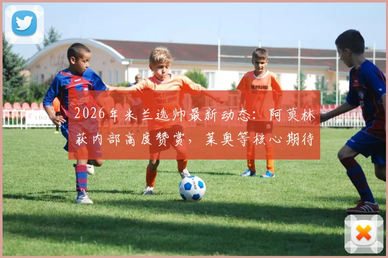 2026年米兰选帅最新动态:阿莫林获内部高度赞赏,莱奥等核心期待新时代开启