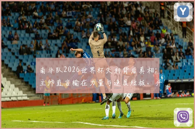 南非队2026世界杯失利背后真相：主帅直言输在力量与速度短板，并确认本届后离任