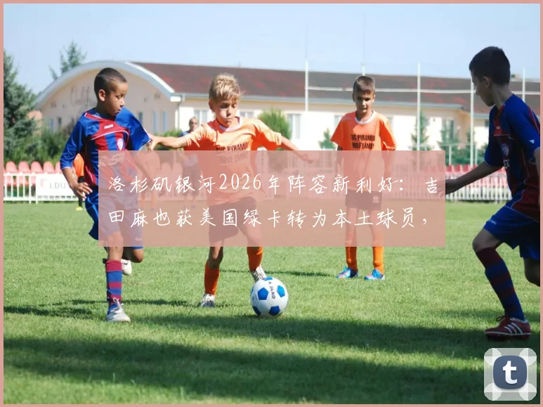 洛杉矶银河2026年阵容新利好：吉田麻也获美国绿卡转为本土球员，对球队薪资与引援有何实际影响？