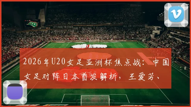 2026年U20女足亚洲杯焦点战:中国女足对阵日本首发解析,王爱芳、谢宗梅领衔出战