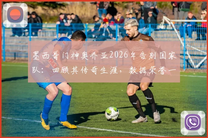 墨西哥门神奥乔亚2026年告别国家队：回顾其传奇生涯，数据荣誉一览，他到底付出了多少