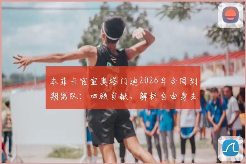 本菲卡官宣奥塔门迪2026年合同到期离队：回顾贡献、解析自由身去向及未来祝福