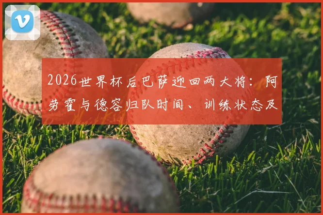 2026世界杯后巴萨迎回两大将：阿劳霍与德容归队时间、训练状态及季前角色分析