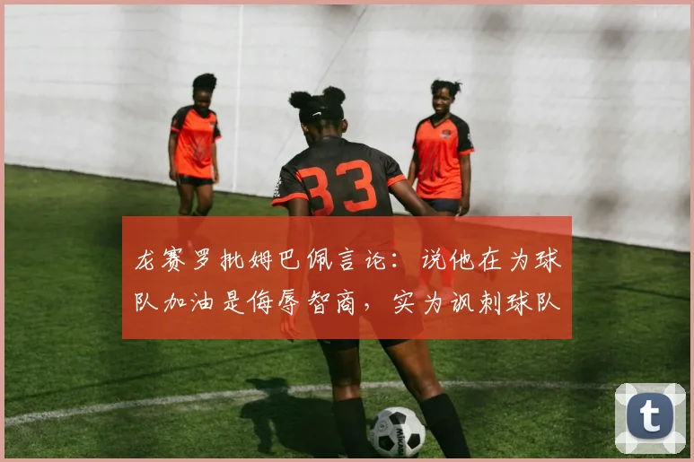 龙赛罗批姆巴佩言论：说他在为球队加油是侮辱智商，实为讽刺球队引热议