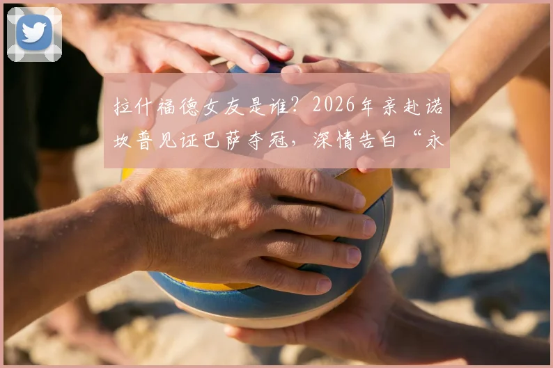 拉什福德女友是谁？2026年亲赴诺坎普见证巴萨夺冠，深情告白“永远为你骄傲”现场直击