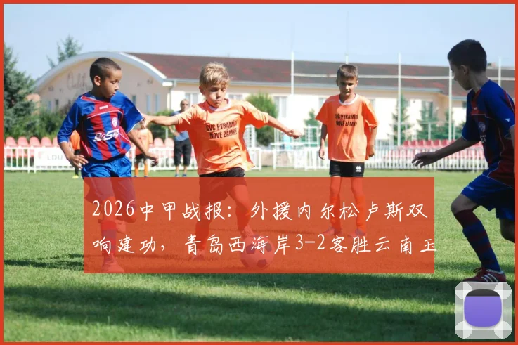 2026中甲战报：外援内尔松卢斯双响建功，青岛西海岸3-2客胜云南玉昆，附进球视频与积分榜分析