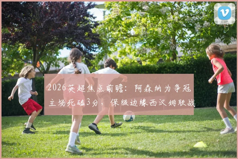 2026英超焦点前瞻:阿森纳为争冠主场死磕3分,保级边缘西汉姆联战力几何?