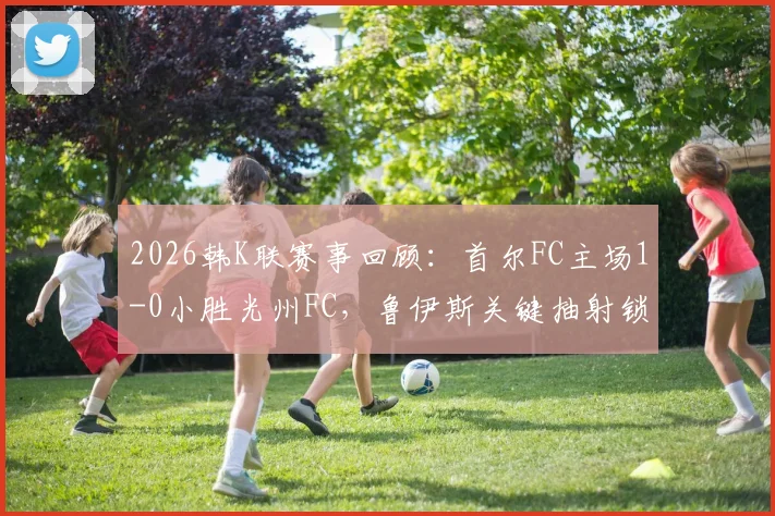 2026韩K联赛事回顾:首尔FC主场1-0小胜光州FC,鲁伊斯关键抽射锁定胜局
