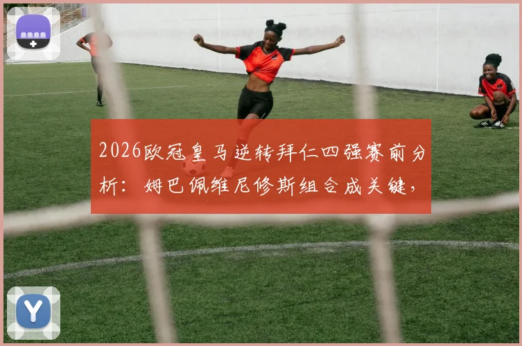 2026欧冠皇马逆转拜仁四强赛前分析：姆巴佩维尼修斯组合成关键，菲戈独家观点解读