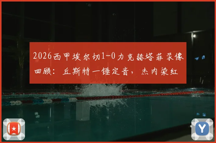 2026西甲埃尔切1-0力克赫塔菲录像回顾：丘斯特一锤定音，杰内染红成转折点，附全场集锦