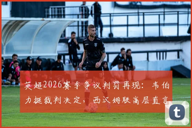 英超2026赛季争议判罚再现：韦伯力挺裁判决定，西汉姆联高层直言申诉无意义