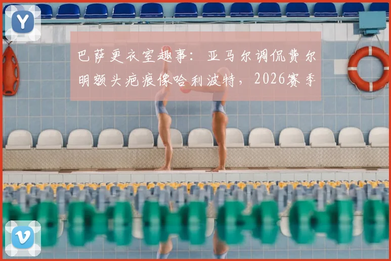 巴萨更衣室趣事：亚马尔调侃费尔明额头疤痕像哈利波特，2026赛季这竟是逆转信号？