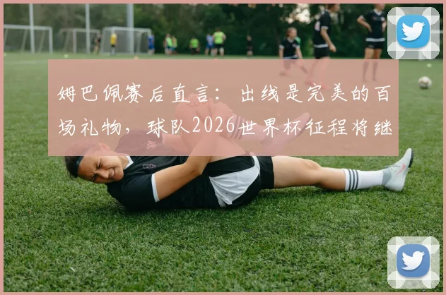 姆巴佩赛后直言:出线是完美的百场礼物,球队2026世界杯征程将继续全力前进